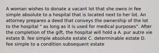 A woman wishes to donate a vacant lot that she owns in fee simple absolute to a hospital that is located next to her lot. An attorney prepares a deed that conveys the ownership of the lot to the hospital " as long as it is used for medical purposes". After the completion of the gift, the hospital will hold a A. pur autre vie estate B. fee simple absolute estate C. determinable estate D. fee simple to a condition subsequent estate