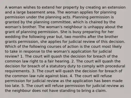 A woman wishes to extend her property by creating an extension and a large basement area. The woman applies for planning permission under the planning acts. Planning permission is granted by the planning committee, which is chaired by the woman's brother. The woman's neighbour is unhappy about the grant of planning permission. She is busy preparing for her wedding the following year but, two months after the brother grants permission, she applies for judicial review of this decision. Which of the following courses of action is the court most likely to take in response to the woman's application for judicial review? 1. The court will quash the decision for breach of the common law right to a fair hearing. 2. The court will quash the decision for breach of a statutory duty to comply with procedural requirements. 3. The court will quash the decision for breach of the common law rule against bias. 4. The court will refuse permission for judicial review as the application has been made too late. 5. The court will refuse permission for judicial review as the neighbour does not have standing to bring a claim.