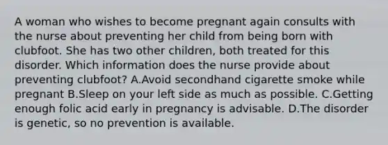 A woman who wishes to become pregnant again consults with the nurse about preventing her child from being born with clubfoot. She has two other children, both treated for this disorder. Which information does the nurse provide about preventing clubfoot? A.Avoid secondhand cigarette smoke while pregnant B.Sleep on your left side as much as possible. C.Getting enough folic acid early in pregnancy is advisable. D.The disorder is genetic, so no prevention is available.