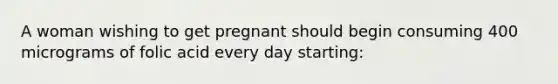 A woman wishing to get pregnant should begin consuming 400 micrograms of folic acid every day starting: