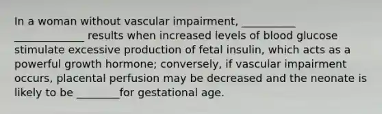 In a woman without vascular impairment, __________ _____________ results when increased levels of blood glucose stimulate excessive production of fetal insulin, which acts as a powerful growth hormone; conversely, if vascular impairment occurs, placental perfusion may be decreased and the neonate is likely to be ________for gestational age.