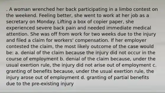 . A woman wrenched her back participating in a limbo contest on the weekend. Feeling better, she went to work at her job as a secretary on Monday. Lifting a box of copier paper, she experienced severe back pain and needed immediate medical attention. She was off from work for two weeks due to the injury and filed a claim for workers' compensation. If her employer contested the claim, the most likely outcome of the case would be: a. denial of the claim because the injury did not occur in the course of employment b. denial of the claim because, under the usual exertion rule, the injury did not arise out of employment c. granting of benefits because, under the usual exertion rule, the injury arose out of employment d. granting of partial benefits due to the pre-existing injury