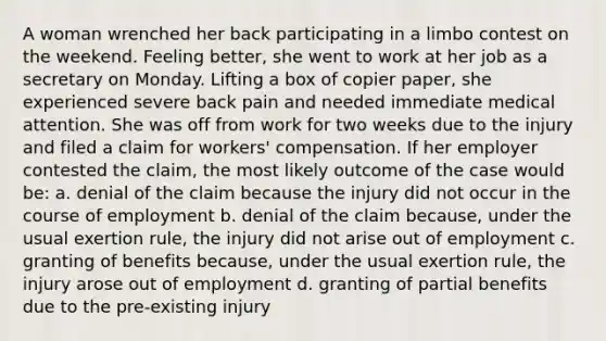 A woman wrenched her back participating in a limbo contest on the weekend. Feeling better, she went to work at her job as a secretary on Monday. Lifting a box of copier paper, she experienced severe back pain and needed immediate medical attention. She was off from work for two weeks due to the injury and filed a claim for workers' compensation. If her employer contested the claim, the most likely outcome of the case would be: a. denial of the claim because the injury did not occur in the course of employment b. denial of the claim because, under the usual exertion rule, the injury did not arise out of employment c. granting of benefits because, under the usual exertion rule, the injury arose out of employment d. granting of partial benefits due to the pre-existing injury