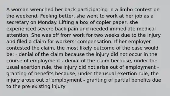 A woman wrenched her back participating in a limbo contest on the weekend. Feeling better, she went to work at her job as a secretary on Monday. Lifting a box of copier paper, she experienced severe back pain and needed immediate medical attention. She was off from work for two weeks due to the injury and filed a claim for workers' compensation. If her employer contested the claim, the most likely outcome of the case would be: - denial of the claim because the injury did not occur in the course of employment - denial of the claim because, under the usual exertion rule, the injury did not arise out of employment - granting of benefits because, under the usual exertion rule, the injury arose out of employment - granting of partial benefits due to the pre-existing injury