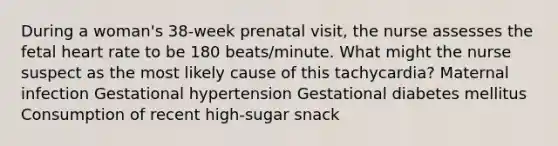 During a woman's 38-week prenatal visit, the nurse assesses the fetal heart rate to be 180 beats/minute. What might the nurse suspect as the most likely cause of this tachycardia? Maternal infection Gestational hypertension Gestational diabetes mellitus Consumption of recent high-sugar snack