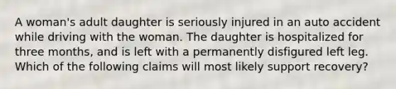 A woman's adult daughter is seriously injured in an auto accident while driving with the woman. The daughter is hospitalized for three months, and is left with a permanently disfigured left leg. Which of the following claims will most likely support recovery?