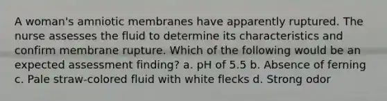 A woman's amniotic membranes have apparently ruptured. The nurse assesses the fluid to determine its characteristics and confirm membrane rupture. Which of the following would be an expected assessment finding? a. pH of 5.5 b. Absence of ferning c. Pale straw-colored fluid with white flecks d. Strong odor