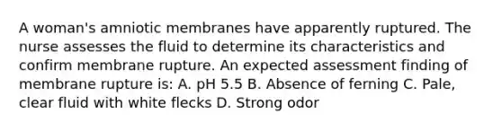 A woman's amniotic membranes have apparently ruptured. The nurse assesses the fluid to determine its characteristics and confirm membrane rupture. An expected assessment finding of membrane rupture is: A. pH 5.5 B. Absence of ferning C. Pale, clear fluid with white flecks D. Strong odor