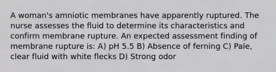 A woman's amniotic membranes have apparently ruptured. The nurse assesses the fluid to determine its characteristics and confirm membrane rupture. An expected assessment finding of membrane rupture is: A) pH 5.5 B) Absence of ferning C) Pale, clear fluid with white flecks D) Strong odor