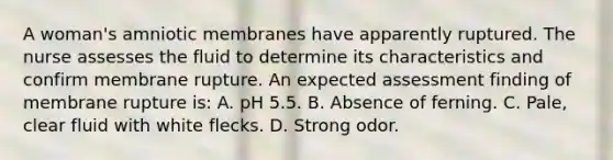 A woman's amniotic membranes have apparently ruptured. The nurse assesses the fluid to determine its characteristics and confirm membrane rupture. An expected assessment finding of membrane rupture is: A. pH 5.5. B. Absence of ferning. C. Pale, clear fluid with white flecks. D. Strong odor.