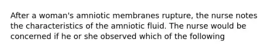 After a woman's amniotic membranes rupture, the nurse notes the characteristics of the amniotic fluid. The nurse would be concerned if he or she observed which of the following