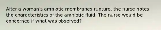 After a woman's amniotic membranes rupture, the nurse notes the characteristics of the amniotic fluid. The nurse would be concerned if what was observed?