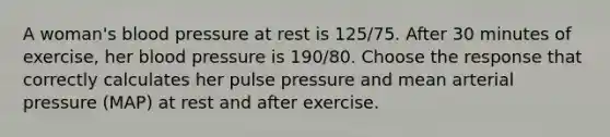 A woman's blood pressure at rest is 125/75. After 30 minutes of exercise, her blood pressure is 190/80. Choose the response that correctly calculates her pulse pressure and mean arterial pressure (MAP) at rest and after exercise.