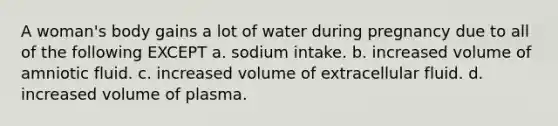 A woman's body gains a lot of water during pregnancy due to all of the following EXCEPT a. sodium intake. b. increased volume of amniotic fluid. c. increased volume of extracellular fluid. d. increased volume of plasma.