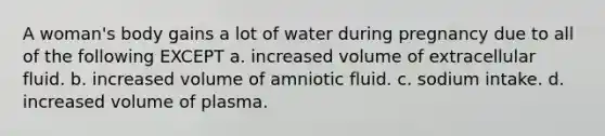 A woman's body gains a lot of water during pregnancy due to all of the following EXCEPT a. increased volume of extracellular fluid. b. increased volume of amniotic fluid. c. sodium intake. d. increased volume of plasma.