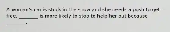 A woman's car is stuck in the snow and she needs a push to get free. ________ is more likely to stop to help her out because ________.