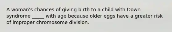 A woman's chances of giving birth to a child with Down syndrome _____ with age because older eggs have a greater risk of improper chromosome division.