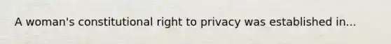 A woman's constitutional right to privacy was established in...