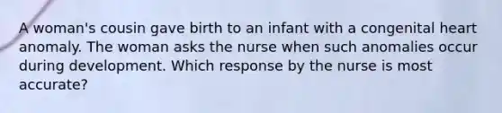 A woman's cousin gave birth to an infant with a congenital heart anomaly. The woman asks the nurse when such anomalies occur during development. Which response by the nurse is most accurate?