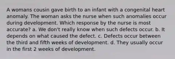 A womans cousin gave birth to an infant with a congenital heart anomaly. The woman asks the nurse when such anomalies occur during development. Which response by the nurse is most accurate? a. We don't really know when such defects occur. b. It depends on what caused the defect. c. Defects occur between the third and fifth weeks of development. d. They usually occur in the first 2 weeks of development.