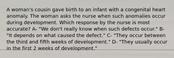 A woman's cousin gave birth to an infant with a congenital heart anomaly. The woman asks the nurse when such anomalies occur during development. Which response by the nurse is most accurate? A- "We don't really know when such defects occur." B- "It depends on what caused the defect." C- "They occur between the third and fifth weeks of development." D- "They usually occur in the first 2 weeks of development."