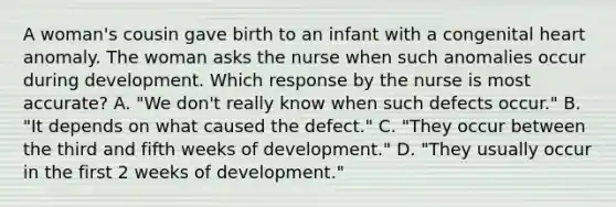 A woman's cousin gave birth to an infant with a congenital heart anomaly. The woman asks the nurse when such anomalies occur during development. Which response by the nurse is most accurate? A. "We don't really know when such defects occur." B. "It depends on what caused the defect." C. "They occur between the third and fifth weeks of development." D. "They usually occur in the first 2 weeks of development."