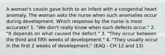 A woman's cousin gave birth to an infant with a congenital heart anomaly. The woman asks the nurse when such anomalies occur during development. Which response by the nurse is most accurate? 1. "We don't really know when such defects occur." 2. "It depends on what caused the defect." 3. "They occur between the third and fifth weeks of development." 4. "They usually occur in the first 2 weeks of development." (EAQ - CH 12 and 13)