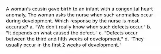 A woman's cousin gave birth to an infant with a congenital heart anomaly. The woman asks the nurse when such anomalies occur during development. Which response by the nurse is most accurate? a. "We don't really know when such defects occur." b. "It depends on what caused the defect." c. "Defects occur between the third and fifth weeks of development." d. "They usually occur in the first 2 weeks of development."