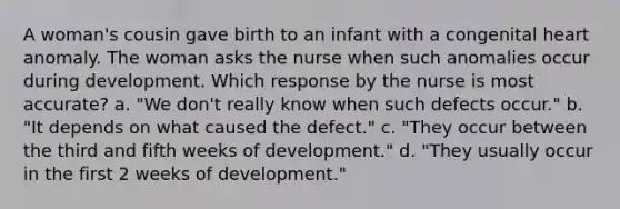 A woman's cousin gave birth to an infant with a congenital heart anomaly. The woman asks the nurse when such anomalies occur during development. Which response by the nurse is most accurate? a. "We don't really know when such defects occur." b. "It depends on what caused the defect." c. "They occur between the third and fifth weeks of development." d. "They usually occur in the first 2 weeks of development."