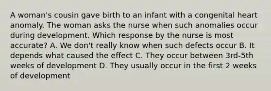 A woman's cousin gave birth to an infant with a congenital heart anomaly. The woman asks the nurse when such anomalies occur during development. Which response by the nurse is most accurate? A. We don't really know when such defects occur B. It depends what caused the effect C. They occur between 3rd-5th weeks of development D. They usually occur in the first 2 weeks of development