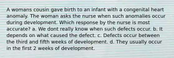 A womans cousin gave birth to an infant with a congenital heart anomaly. The woman asks the nurse when such anomalies occur during development. Which response by the nurse is most accurate? a. We dont really know when such defects occur. b. It depends on what caused the defect. c. Defects occur between the third and fifth weeks of development. d. They usually occur in the first 2 weeks of development.