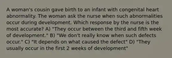 A woman's cousin gave birth to an infant with congenital heart abnormality. The woman ask the nurse when such abnormalities occur during development. Which response by the nurse is the most accurate? A) "They occur between the third and fifth week of development." B) "We don't really know when such defects occur." C) "It depends on what caused the defect" D) "They usually occur in the first 2 weeks of development"