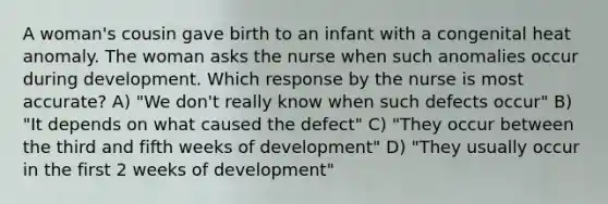 A woman's cousin gave birth to an infant with a congenital heat anomaly. The woman asks the nurse when such anomalies occur during development. Which response by the nurse is most accurate? A) "We don't really know when such defects occur" B) "It depends on what caused the defect" C) "They occur between the third and fifth weeks of development" D) "They usually occur in the first 2 weeks of development"