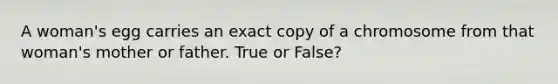 A woman's egg carries an exact copy of a chromosome from that woman's mother or father. True or False?