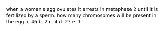 when a woman's egg ovulates it arrests in metaphase 2 until it is fertilized by a sperm. how many chromosomes will be present in the egg a. 46 b. 2 c. 4 d. 23 e. 1