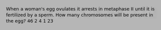 When a woman's egg ovulates it arrests in metaphase II until it is fertilized by a sperm. How many chromosomes will be present in the egg? 46 2 4 1 23