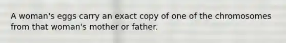 A woman's eggs carry an exact copy of one of the chromosomes from that woman's mother or father.