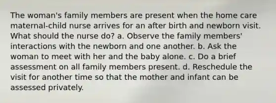 The woman's family members are present when the home care maternal-child nurse arrives for an after birth and newborn visit. What should the nurse do? a. Observe the family members' interactions with the newborn and one another. b. Ask the woman to meet with her and the baby alone. c. Do a brief assessment on all family members present. d. Reschedule the visit for another time so that the mother and infant can be assessed privately.