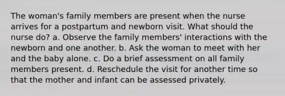 The woman's family members are present when the nurse arrives for a postpartum and newborn visit. What should the nurse do? a. Observe the family members' interactions with the newborn and one another. b. Ask the woman to meet with her and the baby alone. c. Do a brief assessment on all family members present. d. Reschedule the visit for another time so that the mother and infant can be assessed privately.