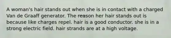 A woman's hair stands out when she is in contact with a charged Van de Graaff generator. The reason her hair stands out is because like charges repel. hair is a good conductor. she is in a strong electric field. hair strands are at a high voltage.