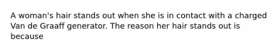 A woman's hair stands out when she is in contact with a charged Van de Graaff generator. The reason her hair stands out is because