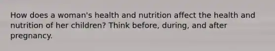 How does a woman's health and nutrition affect the health and nutrition of her children? Think before, during, and after pregnancy.