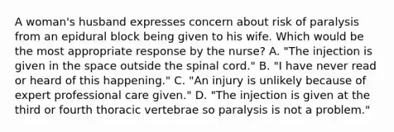 A woman's husband expresses concern about risk of paralysis from an epidural block being given to his wife. Which would be the most appropriate response by the nurse? A. "The injection is given in the space outside the spinal cord." B. "I have never read or heard of this happening." C. "An injury is unlikely because of expert professional care given." D. "The injection is given at the third or fourth thoracic vertebrae so paralysis is not a problem."