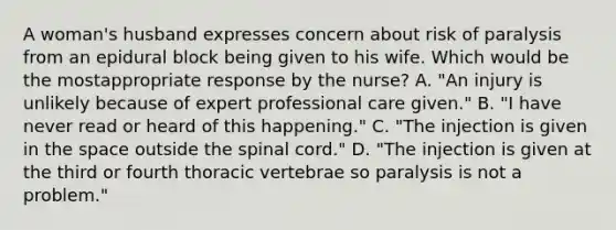 A woman's husband expresses concern about risk of paralysis from an epidural block being given to his wife. Which would be the mostappropriate response by the nurse? A. "An injury is unlikely because of expert professional care given." B. "I have never read or heard of this happening." C. "The injection is given in the space outside the spinal cord." D. "The injection is given at the third or fourth thoracic vertebrae so paralysis is not a problem."