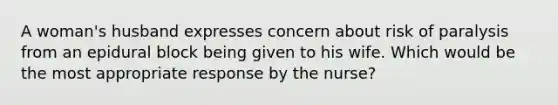 A woman's husband expresses concern about risk of paralysis from an epidural block being given to his wife. Which would be the most appropriate response by the nurse?