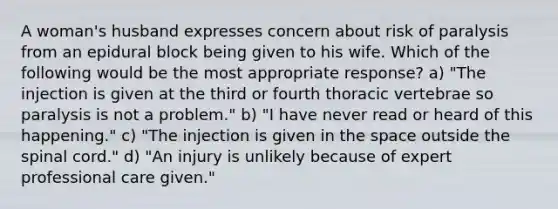 A woman's husband expresses concern about risk of paralysis from an epidural block being given to his wife. Which of the following would be the most appropriate response? a) "The injection is given at the third or fourth thoracic vertebrae so paralysis is not a problem." b) "I have never read or heard of this happening." c) "The injection is given in the space outside the spinal cord." d) "An injury is unlikely because of expert professional care given."