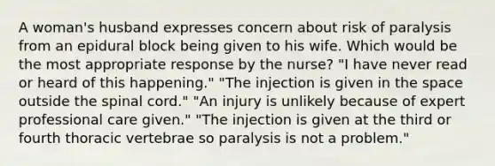 A woman's husband expresses concern about risk of paralysis from an epidural block being given to his wife. Which would be the most appropriate response by the nurse? "I have never read or heard of this happening." "The injection is given in the space outside the spinal cord." "An injury is unlikely because of expert professional care given." "The injection is given at the third or fourth thoracic vertebrae so paralysis is not a problem."