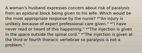 A woman's husband expresses concern about risk of paralysis from an epidural block being given to his wife. Which would be the most appropriate response by the nurse? *"An injury is unlikely because of expert professional care given." *"I have never read or heard of this happening." *"The injection is given in the space outside the spinal cord." *"The injection is given at the third or fourth thoracic vertebrae so paralysis is not a problem."