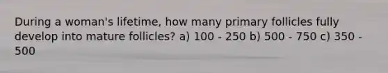 During a woman's lifetime, how many primary follicles fully develop into mature follicles? a) 100 - 250 b) 500 - 750 c) 350 - 500