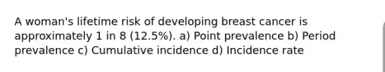 A woman's lifetime risk of developing breast cancer is approximately 1 in 8 (12.5%). a) Point prevalence b) Period prevalence c) Cumulative incidence d) Incidence rate